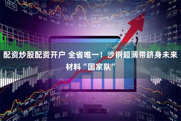 配资炒股配资开户 全省唯一！沙钢超薄带跻身未来材料“国家队”