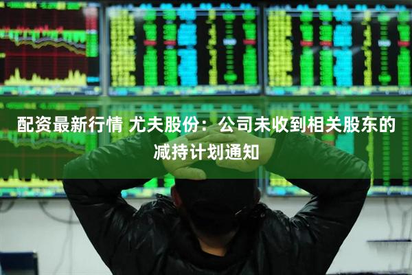 配资最新行情 尤夫股份：公司未收到相关股东的减持计划通知