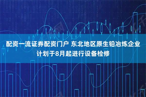 配资一流证券配资门户 东北地区原生铅冶炼企业计划于8月起进行设备检修