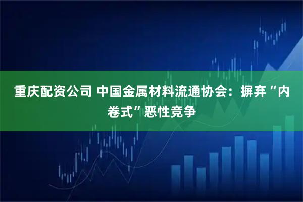重庆配资公司 中国金属材料流通协会：摒弃“内卷式”恶性竞争