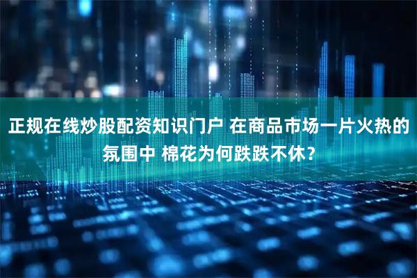 正规在线炒股配资知识门户 在商品市场一片火热的氛围中 棉花为何跌跌不休？