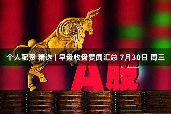 个人配资 精选 | 早盘收盘要闻汇总 7月30日 周三