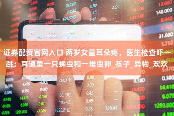 证券配资官网入口 两岁女童耳朵疼，医生检查吓一跳：耳道里一只蜱虫和一堆虫卵_孩子_异物_欢欢