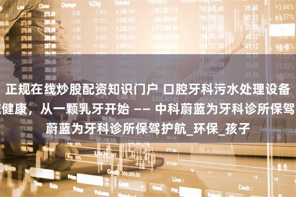 正规在线炒股配资知识门户 口腔牙科污水处理设备，守护儿童口腔健康，从一颗乳牙开始 —— 中科蔚蓝为牙科诊所保驾护航_环保_孩子