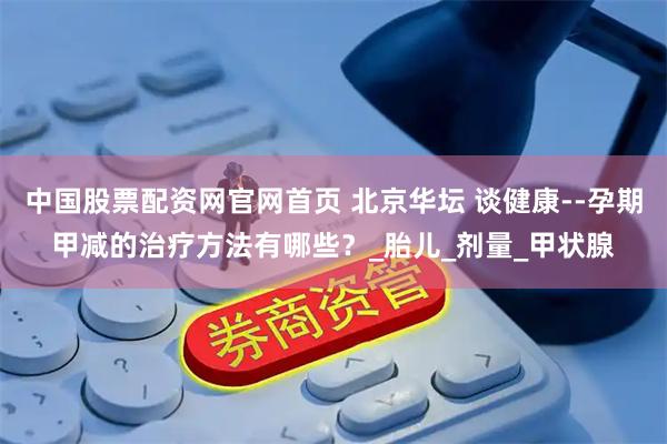 中国股票配资网官网首页 北京华坛 谈健康--孕期甲减的治疗方法有哪些？_胎儿_剂量_甲状腺