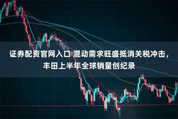 证券配资官网入口 混动需求旺盛抵消关税冲击，丰田上半年全球销量创纪录