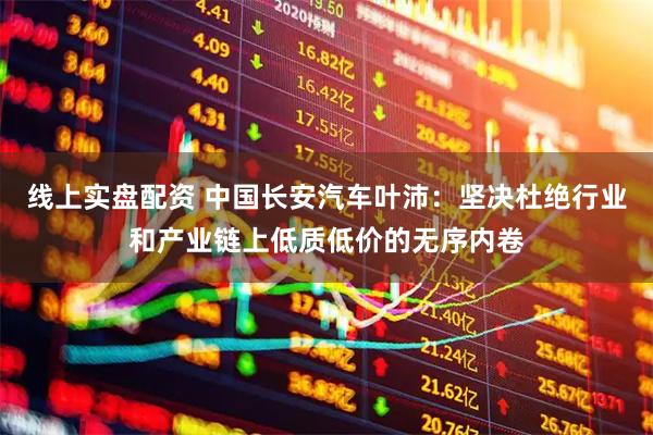 线上实盘配资 中国长安汽车叶沛：坚决杜绝行业和产业链上低质低价的无序内卷