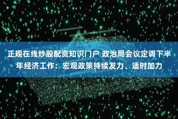 正规在线炒股配资知识门户 政治局会议定调下半年经济工作：宏观政策持续发力、适时加力