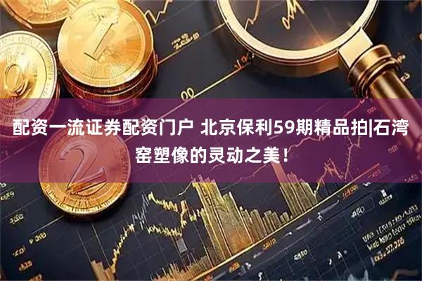 配资一流证券配资门户 北京保利59期精品拍|石湾窑塑像的灵动之美！