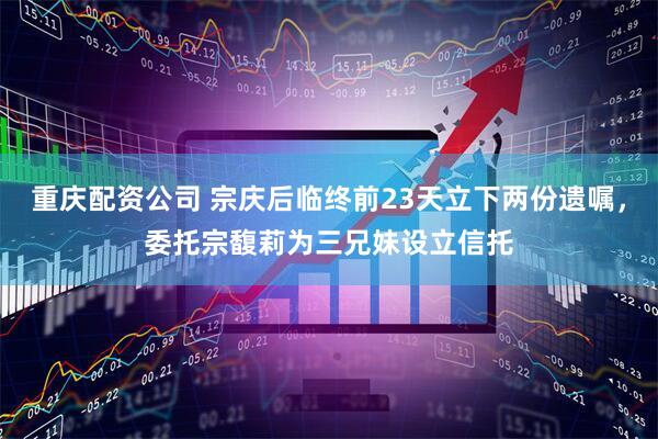 重庆配资公司 宗庆后临终前23天立下两份遗嘱，委托宗馥莉为三兄妹设立信托