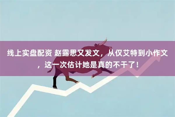 线上实盘配资 赵露思又发文，从仅艾特到小作文，这一次估计她是真的不干了！