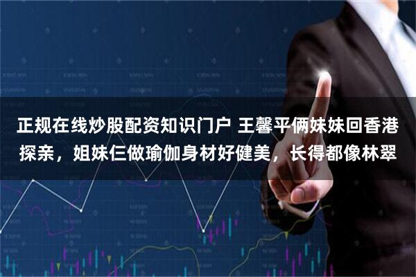 正规在线炒股配资知识门户 王馨平俩妹妹回香港探亲，姐妹仨做瑜伽身材好健美，长得都像林翠
