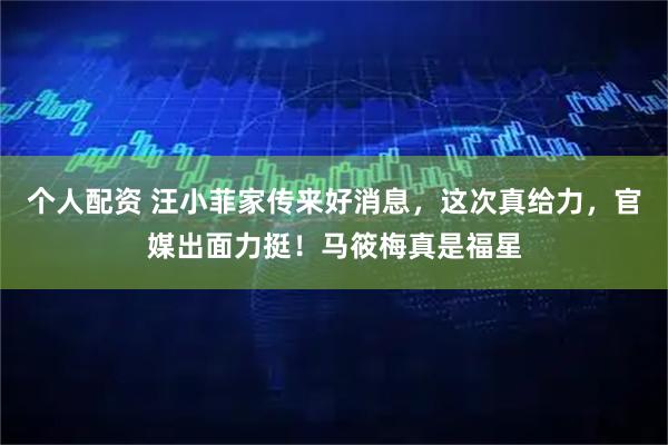 个人配资 汪小菲家传来好消息，这次真给力，官媒出面力挺！马筱梅真是福星